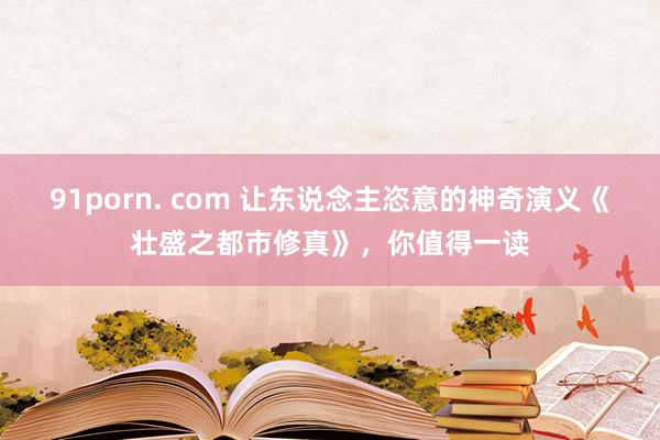 91porn. com 让东说念主恣意的神奇演义《壮盛之都市修真》，你值得一读