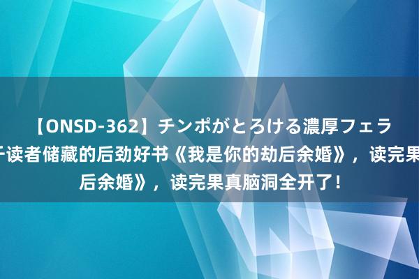 【ONSD-362】チンポがとろける濃厚フェラチオ4時間 万千读者储藏的后劲好书《我是你的劫后余婚》，读完果真脑洞全开了！