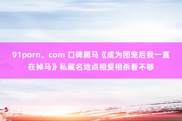 91porn。com 口碑黑马《成为团宠后我一直在掉马》私藏名地点相爱相杀看不够