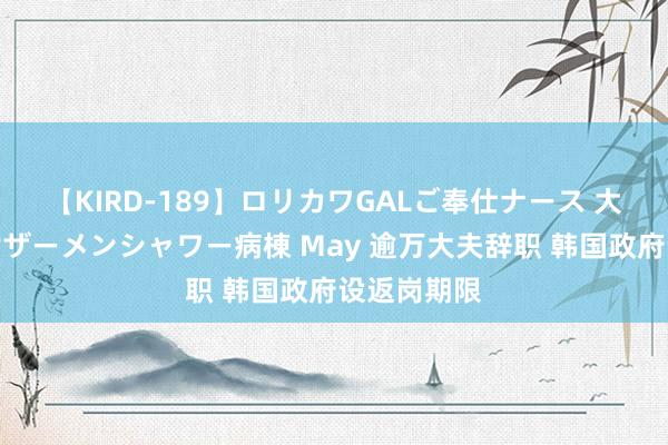 【KIRD-189】ロリカワGALご奉仕ナース 大量ぶっかけザーメンシャワー病棟 May 逾万大夫辞职 韩国政府设返岗期限