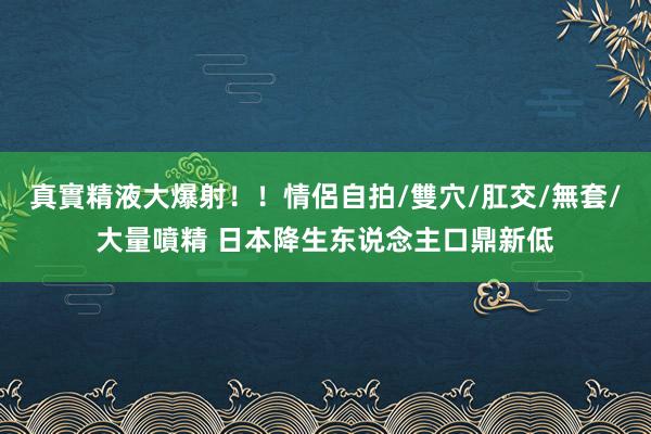 真實精液大爆射！！情侶自拍/雙穴/肛交/無套/大量噴精 日本降生东说念主口鼎新低