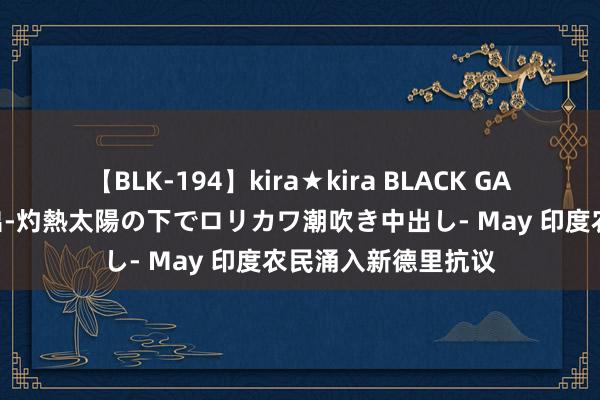 【BLK-194】kira★kira BLACK GAL 黒ギャル青姦露出-灼熱太陽の下でロリカワ潮吹き中出し- May 印度农民涌入新德里抗议