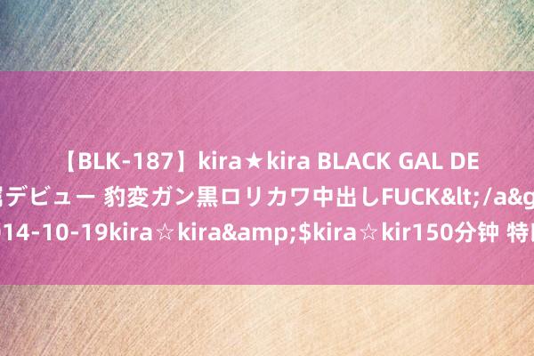 【BLK-187】kira★kira BLACK GAL DEBUT 日焼け黒ギャル専属デビュー 豹変ガン黒ロリカワ中出しFUCK</a>2014-10-19kira☆kira&$kira☆kir150分钟 特朗普，顷刻间刷屏！