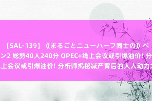 【SAL-139】《まるごとニューハーフ同士の》ペニクリフェラチオシーン2 総勢40人240分 OPEC+线上会议或引爆油价! 分析师揭秘减产背后的人人动力大棋局