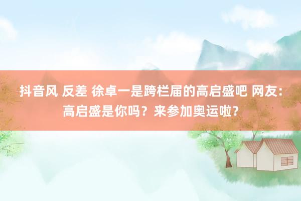 抖音风 反差 徐卓一是跨栏届的高启盛吧 网友：高启盛是你吗？来参加奥运啦？