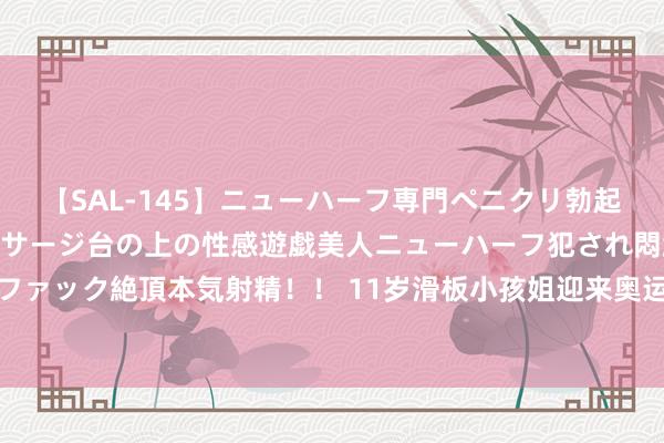 【SAL-145】ニューハーフ専門ペニクリ勃起エステ20人4時間 マッサージ台の上の性感遊戯美人ニューハーフ犯され悶絶3Pアナルファック絶頂本気射精！！ 11岁滑板小孩姐迎来奥运首秀 中国代表团年级最小通顺员郑好好