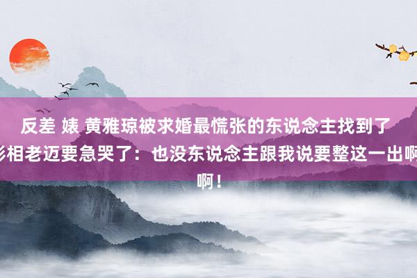 反差 婊 黄雅琼被求婚最慌张的东说念主找到了 影相老迈要急哭了：也没东说念主跟我说要整这一出啊！