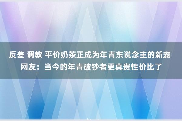 反差 调教 平价奶茶正成为年青东说念主的新宠 网友：当今的年青破钞者更真贵性价比了