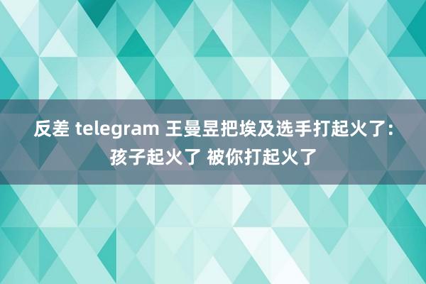 反差 telegram 王曼昱把埃及选手打起火了：孩子起火了 被你打起火了