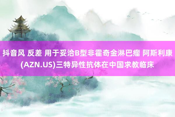 抖音风 反差 用于妥洽B型非霍奇金淋巴瘤 阿斯利康(AZN.US)三特异性抗体在中国求教临床