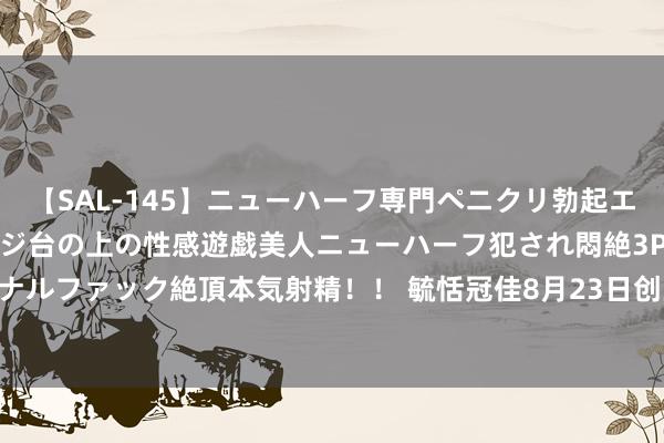 【SAL-145】ニューハーフ専門ペニクリ勃起エステ20人4時間 マッサージ台の上の性感遊戯美人ニューハーフ犯され悶絶3Pアナルファック絶頂本気射精！！ 毓恬冠佳8月23日创业板首发上会 拟募资5.75亿元