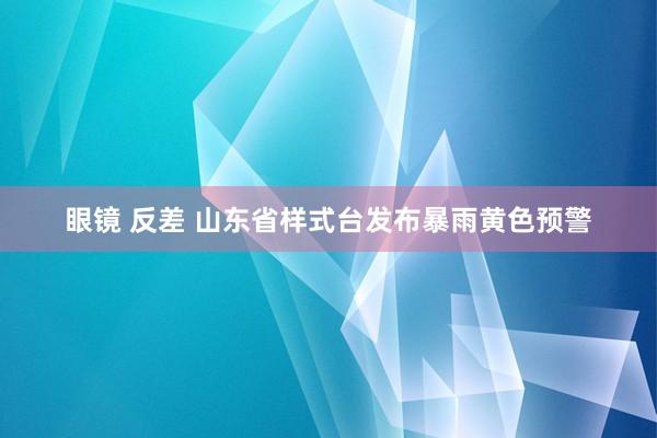 眼镜 反差 山东省样式台发布暴雨黄色预警