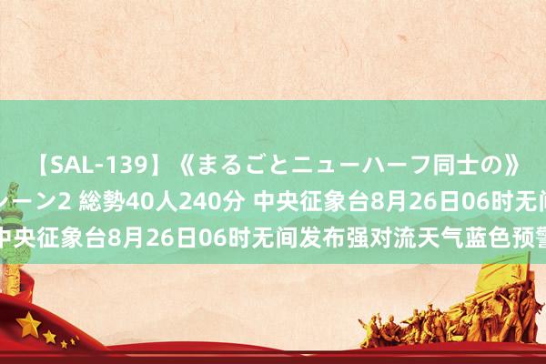 【SAL-139】《まるごとニューハーフ同士の》ペニクリフェラチオシーン2 総勢40人240分 中央征象台8月26日06时无间发布强对流天气蓝色预警