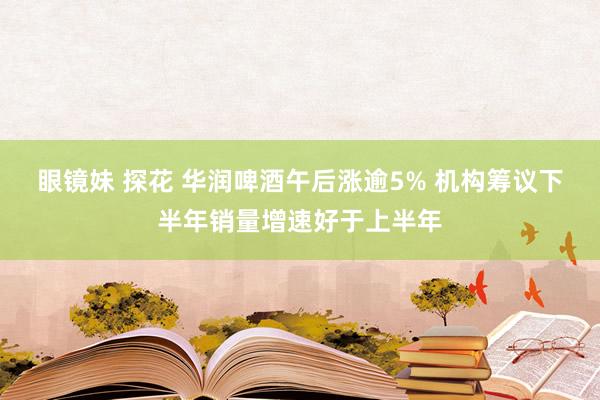 眼镜妹 探花 华润啤酒午后涨逾5% 机构筹议下半年销量增速好于上半年