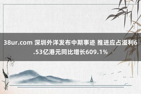 38ur.com 深圳外洋发布中期事迹 推进应占溢利6.53亿港元同比增长609.1%