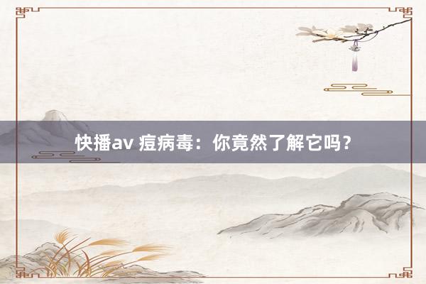 快播av 痘病毒：你竟然了解它吗？