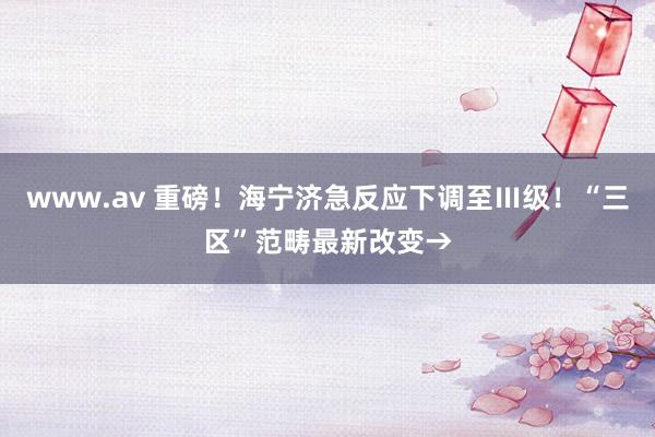 www.av 重磅！海宁济急反应下调至Ⅲ级！“三区”范畴最新改变→