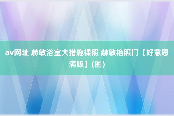 av网址 赫敏浴室大措施裸照 赫敏艳照门【好意思满版】(图)