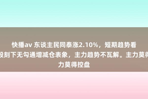 快播av 东谈主民同泰涨2.10%，短期趋势看，该股刻下无勾通增减仓表象，主力趋势不瓦解。主力莫得控盘