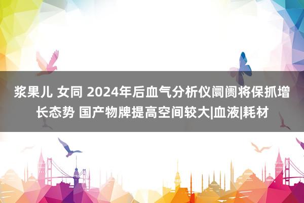 浆果儿 女同 2024年后血气分析仪阛阓将保抓增长态势 国产物牌提高空间较大|血液|耗材