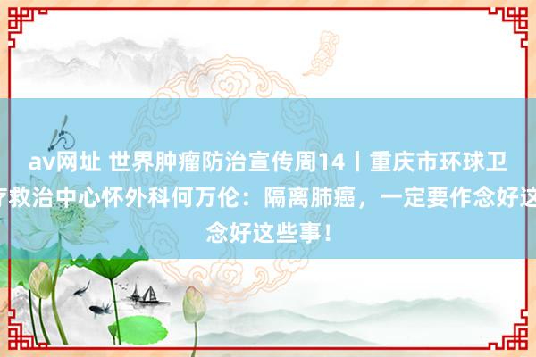 av网址 世界肿瘤防治宣传周14丨重庆市环球卫生医疗救治中心怀外科何万伦：隔离肺癌，一定要作念好这些事！