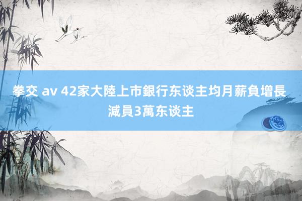 拳交 av 42家大陸上市銀行东谈主均月薪負增長 減員3萬东谈主