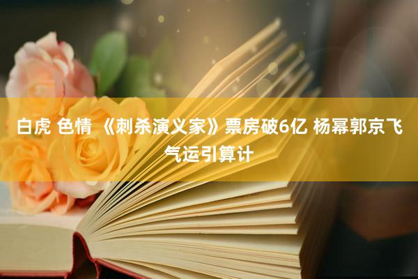 白虎 色情 《刺杀演义家》票房破6亿 杨幂郭京飞气运引算计