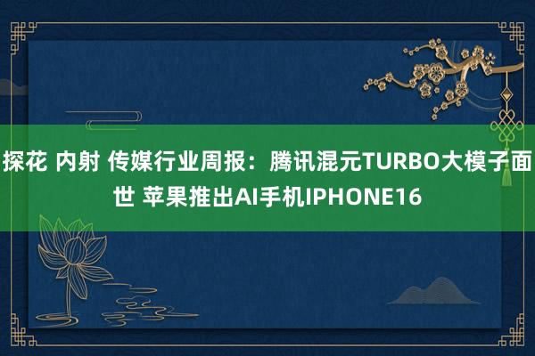 探花 内射 传媒行业周报：腾讯混元TURBO大模子面世 苹果推出AI手机IPHONE16