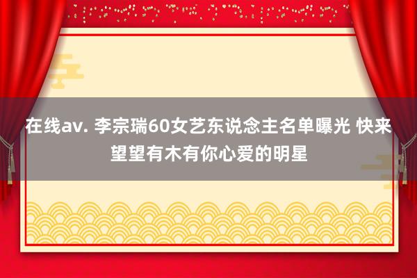 在线av. 李宗瑞60女艺东说念主名单曝光 快来望望有木有你心爱的明星