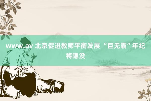 www.av 北京促进教师平衡发展 “巨无霸”年纪将隐没