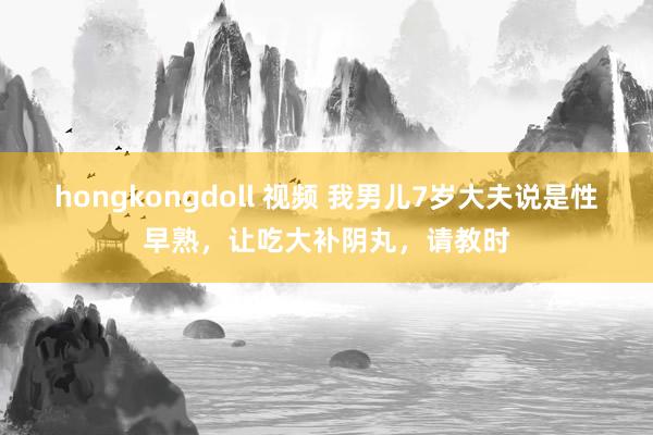 hongkongdoll 视频 我男儿7岁大夫说是性早熟，让吃大补阴丸，请教时