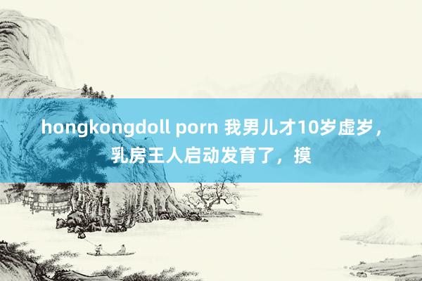 hongkongdoll porn 我男儿才10岁虚岁，乳房王人启动发育了，摸