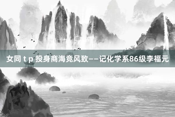 女同 t p 投身商海竞风致——记化学系86级李福元