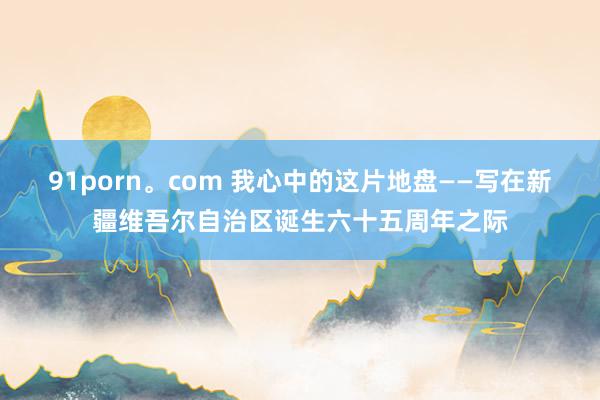 91porn。com 我心中的这片地盘——写在新疆维吾尔自治区诞生六十五周年之际